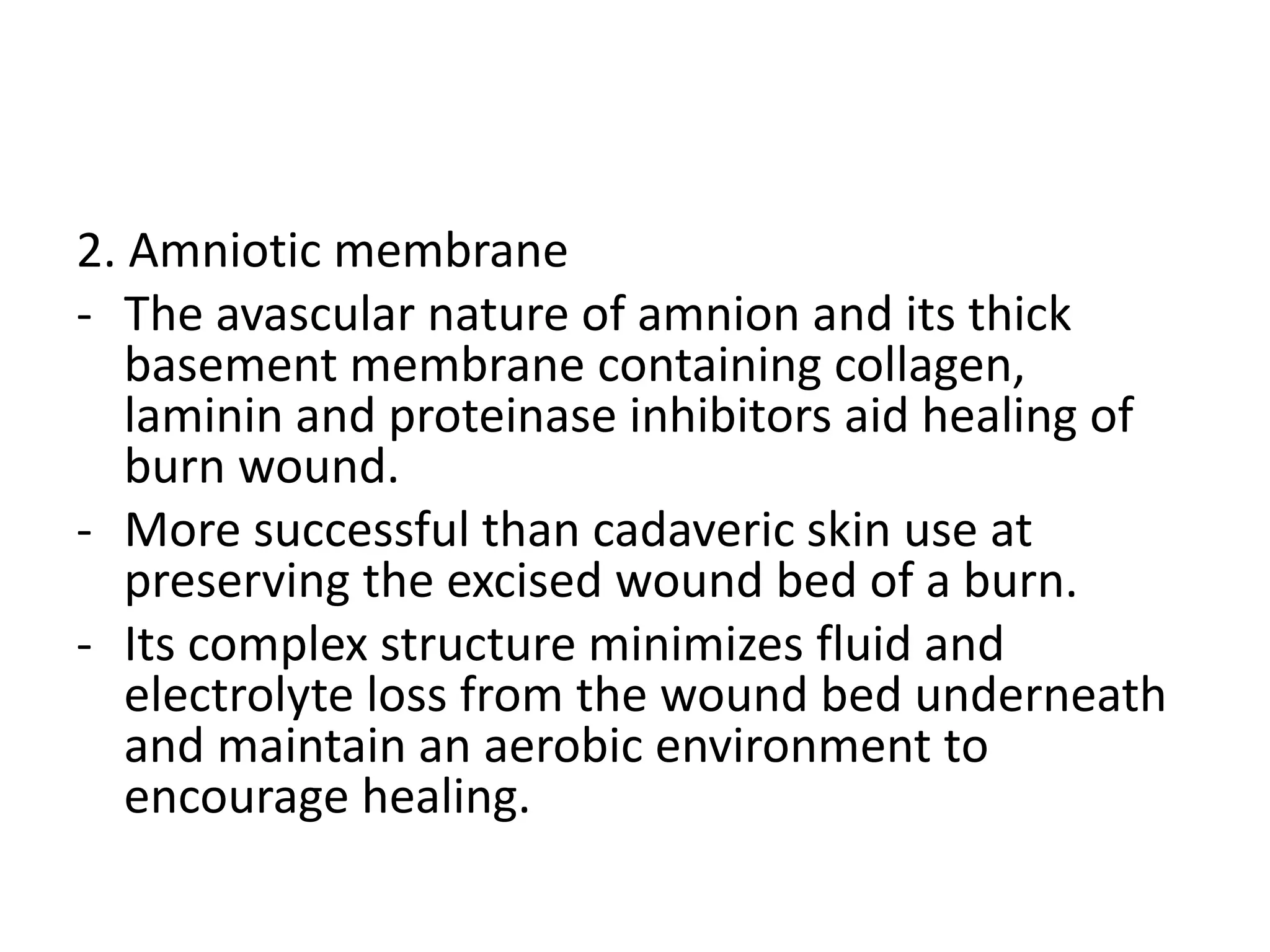 2. Amniotic membrane
- The avascular nature of amnion and its thick
basement membrane containing collagen,
laminin and proteinase inhibitors aid healing of
burn wound.
- More successful than cadaveric skin use at
preserving the excised wound bed of a burn.
- Its complex structure minimizes fluid and
electrolyte loss from the wound bed underneath
and maintain an aerobic environment to
encourage healing.
 