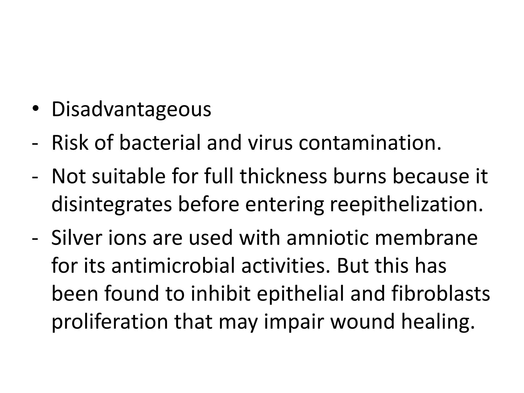 • Disadvantageous
- Risk of bacterial and virus contamination.
- Not suitable for full thickness burns because it
disintegrates before entering reepithelization.
- Silver ions are used with amniotic membrane
for its antimicrobial activities. But this has
been found to inhibit epithelial and fibroblasts
proliferation that may impair wound healing.
 