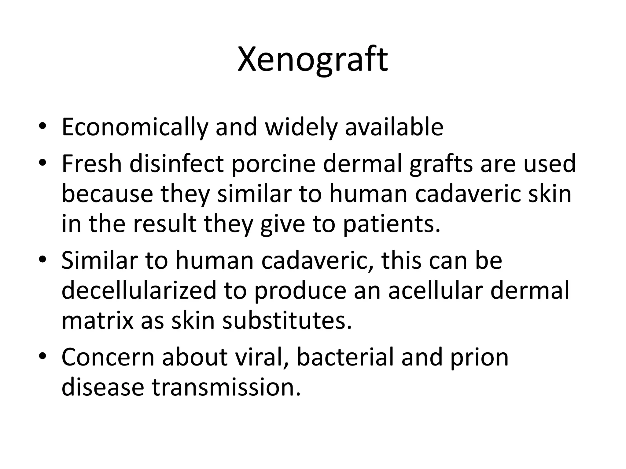 Xenograft
• Economically and widely available
• Fresh disinfect porcine dermal grafts are used
because they similar to human cadaveric skin
in the result they give to patients.
• Similar to human cadaveric, this can be
decellularized to produce an acellular dermal
matrix as skin substitutes.
• Concern about viral, bacterial and prion
disease transmission.
 