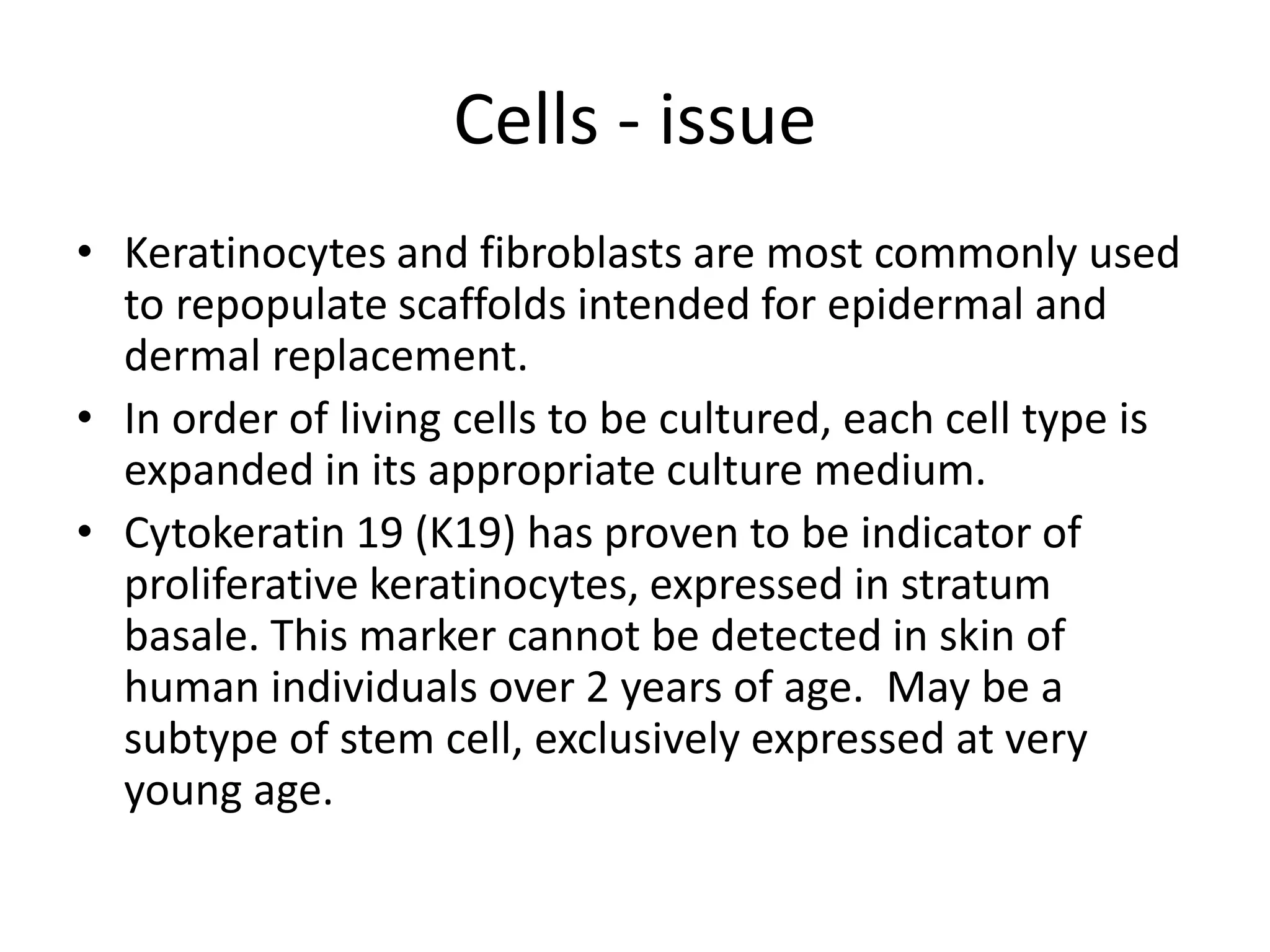 Cells - issue
• Keratinocytes and fibroblasts are most commonly used
to repopulate scaffolds intended for epidermal and
dermal replacement.
• In order of living cells to be cultured, each cell type is
expanded in its appropriate culture medium.
• Cytokeratin 19 (K19) has proven to be indicator of
proliferative keratinocytes, expressed in stratum
basale. This marker cannot be detected in skin of
human individuals over 2 years of age. May be a
subtype of stem cell, exclusively expressed at very
young age.
 