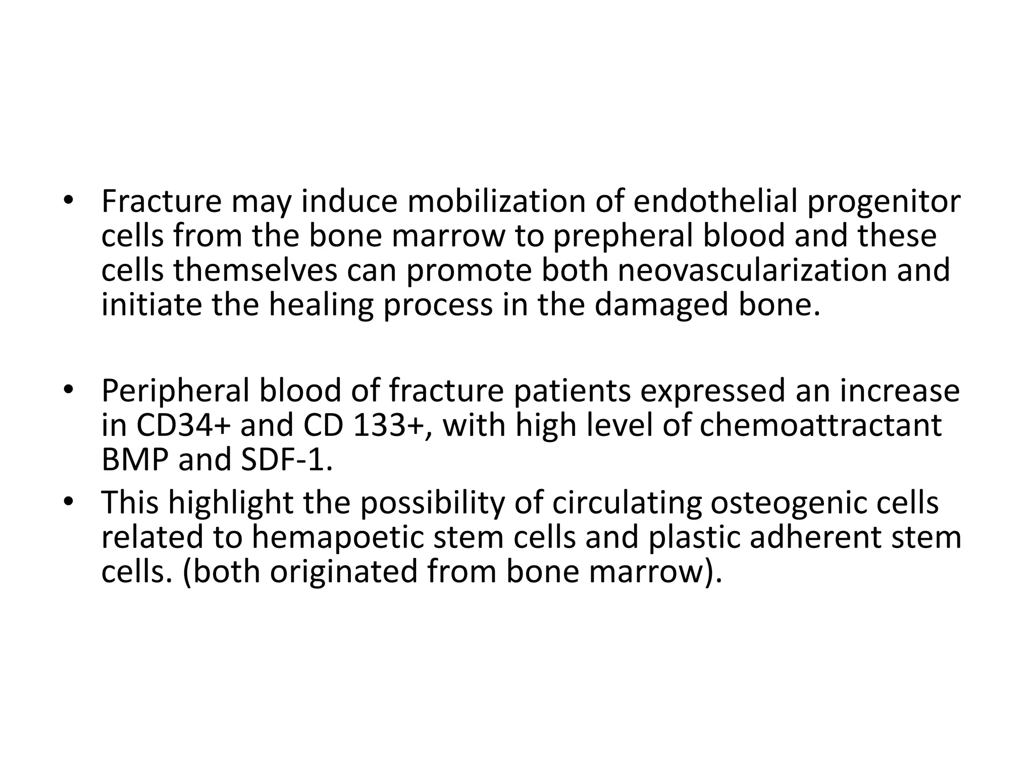 • Fracture may induce mobilization of endothelial progenitor
cells from the bone marrow to prepheral blood and these
cells themselves can promote both neovascularization and
initiate the healing process in the damaged bone.
• Peripheral blood of fracture patients expressed an increase
in CD34+ and CD 133+, with high level of chemoattractant
BMP and SDF-1.
• This highlight the possibility of circulating osteogenic cells
related to hemapoetic stem cells and plastic adherent stem
cells. (both originated from bone marrow).
 