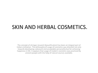 SKIN AND HERBAL COSMETICS.  The concept of shringar /araaish (beautification) has been an integral part of Indian civilization. The philosophy of usage of cosmetics was directed not only towards developing a pleasant and acceptable personality but for achieving happiness in life. It appears that usage of modern cosmetics was practiced by ancient people with the help of natural sources available.     