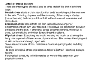 The first step in the holistic Unani approach to skin care is finding out your humoural skin type: Saudawiskin (melancholic) is in generally dry, thin, delicate and cool to the touch, easily gets dehydrated, and is very vulnerable to the influence of dry windy weather, skin may age faster, and tends to be dry, rough, flaky and hyper pigmentation disorders when out of balance.Safrawi skin (bilious) type tends to be fair, sensitive, soft, warm, and of medium thickness, less tolerance to hot food, less tolerance to fieriness in temperament, safrawi skin types tend to be more prone to freckles and moles than the other skin types. When out of balance, safrawi skin can flare up in rashes, rosacea, hyper pigmentation disorders, acne or sunspots.Balghami skin (phelgmatic) tends to have all the qualities of water and earth -- it can be oily, thick, pale, soft, cool and more tolerant of the sun. Balghami skin tends to age slower and form less wrinkles than the other two types. Balghami skin types may struggle with dull complexion, enlarged pores, excessive oil, blackheads, and pimples, moist types of eczema, vitiligo, and leucoderma and water retention. Damawiskin (sanguine) is hot and moist, reddish complexion when out of balance the damawi skin can flare up skin rashes, eczema, psoriasis, urticaria, acne