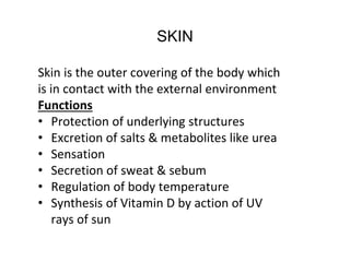 SKIN
Skin is the outer covering of the body which
is in contact with the external environment
Functions
• Protection of underlying structures
• Excretion of salts & metabolites like urea
• Sensation
• Secretion of sweat & sebum
• Regulation of body temperature
• Synthesis of Vitamin D by action of UV
rays of sun
 
