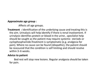 Approximate age group :
Affects all age groups.
Treatment : Identification of the underlying cause and treating this is
the aim. Urinalysis will help identify if there is renal involvement. If
urinalysis identifies protein or blood in the urine , specilalist help
should be sought as the patient may require systemic steriods or
cyclophosphamide.Treatment is symptomatic (e.g. analgesia for
pain). Where no cause can be found (idiopathic), the patient should
be reassured that the condition is self limiting and should resolve
within 3−6 weeks.
Advice to patient
Bed rest will stop new lesions .Regular analgesia should be taken
for pain.
 