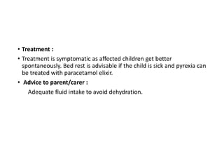 • Treatment :
• Treatment is symptomatic as affected children get better
spontaneously. Bed rest is advisable if the child is sick and pyrexia can
be treated with paracetamol elixir.
• Advice to parent/carer :
Adequate fluid intake to avoid dehydration.
 