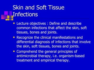Skin and Soft Tissue
Infections
 Lecture objectives : Define and describe
common infections that affect the skin, soft
tissues, bones and joints.
 Recognize the clinical manifestations and
differential diagnosis of infections that involve
the skin, soft tissues, bones and joints.
 Comprehend the general principles of
antimicrobial therapy, i.e. organism-based
treatment and empirical therapy.
 