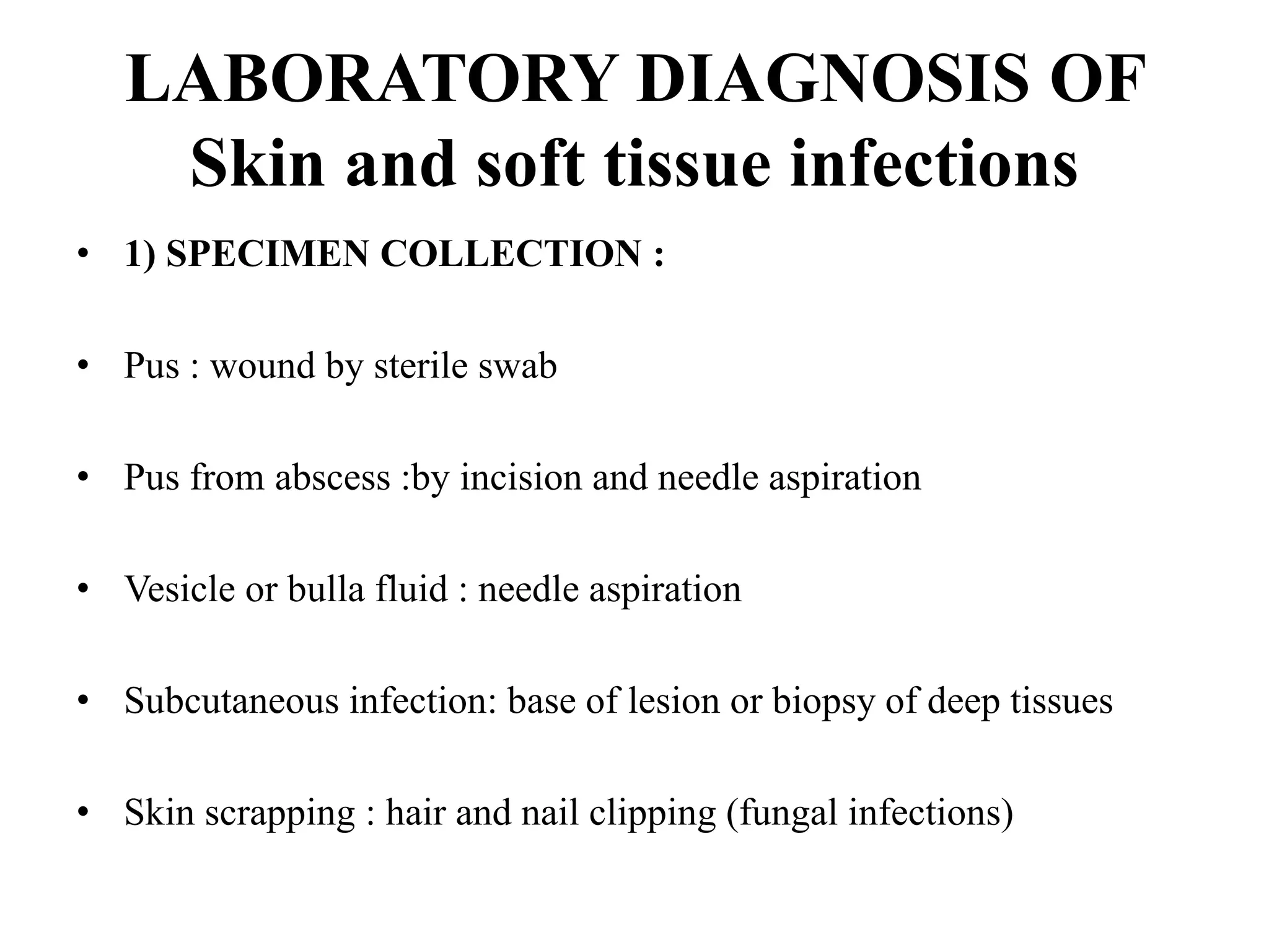 LABORATORY DIAGNOSIS OF
Skin and soft tissue infections
• 1) SPECIMEN COLLECTION :
• Pus : wound by sterile swab
• Pus from abscess :by incision and needle aspiration
• Vesicle or bulla fluid : needle aspiration
• Subcutaneous infection: base of lesion or biopsy of deep tissues
• Skin scrapping : hair and nail clipping (fungal infections)
 