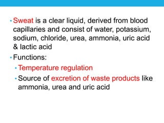• Sweat is a clear liquid, derived from blood
capillaries and consist of water, potassium,
sodium, chloride, urea, ammonia, uric acid
& lactic acid
• Functions:
• Temperature regulation
• Source of excretion of waste products like
ammonia, urea and uric acid
 