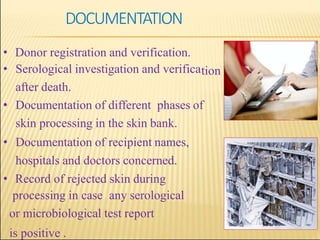 tion
• Donor registration and verification.
• Serological investigation and verifica
after death.
• Documentation of different phases of
skin processing in the skin bank.
• Documentation of recipient names,
hospitals and doctors concerned.
• Record of rejected skin during
processing in case any serological
or microbiological test report
is positive .
DOCUMENTATION
 