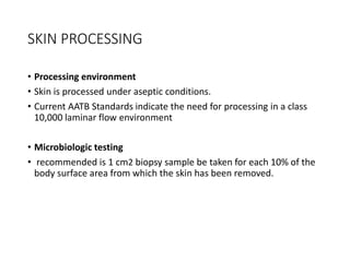 SKIN PROCESSING
• Processing environment
• Skin is processed under aseptic conditions.
• Current AATB Standards indicate the need for processing in a class
10,000 laminar flow environment
• Microbiologic testing
• recommended is 1 cm2 biopsy sample be taken for each 10% of the
body surface area from which the skin has been removed.
 