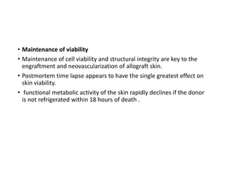 • Maintenance of viability
• Maintenance of cell viability and structural integrity are key to the
engraftment and neovascularization of allograft skin.
• Postmortem time lapse appears to have the single greatest effect on
skin viability.
• functional metabolic activity of the skin rapidly declines if the donor
is not refrigerated within 18 hours of death .
 