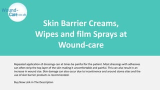 Skin Barrier Creams,
Wipes and film Sprays at
Wound-care
Repeated application of dressings can at times be painful for the patient. Most dressings with adhesives
can often strip the top layer of the skin making it uncomfortable and painful. This can also result in an
increase in wound size. Skin damage can also occur due to incontinence and around stoma sites and the
use of skin barrier products is recommended.
Buy Now Link in The Description
 