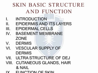 SKIN BASIC STRUCTURE
AND FUNCTION
I. INTRODUCTION
II. EPIDERMIS AND ITS LAYERS
III. EPIDERMAL CELLS
IV. BASEMENT MEMBRANE
ZONE
V. DERMIS
VI. VESCULAR SUPPLY OF
DERMIS
VII. ULTRA STRUCTURE OF DEJ
VIII. CUTANEOUS GLANDS, HAIR
& NAIL
 