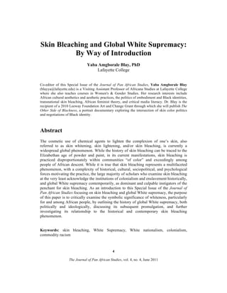 Skin Bleaching and Global White Supremacy:
By Way of Introduction
Yaba Amgborale Blay, PhD
Lafayette College
Co-editor of this Special Issue of the Journal of Pan African Studies, Yaba Amgborale Blay
(blayya@lafayette.edu) is a Visiting Assistant Professor of Africana Studies at Lafayette College
where she also teaches courses in Women's & Gender Studies. Her research interests include
African cultural aesthetics and aesthetic practices, the politics of embodiment and Black identities,
transnational skin bleaching, African feminist theory, and critical media literacy. Dr. Blay is the
recipient of a 2010 Leeway Foundation Art and Change Grant through which she will publish The
Other Side of Blackness, a portrait documentary exploring the intersection of skin color politics
and negotiations of Black identity.

Abstract
The cosmetic use of chemical agents to lighten the complexion of one’s skin, also
referred to as skin whitening, skin lightening, and/or skin bleaching, is currently a
widespread global phenomenon. While the history of skin bleaching can be traced to the
Elizabethan age of powder and paint, in its current manifestations, skin bleaching is
practiced disproportionately within communities “of color” and exceedingly among
people of African descent. While it is true that skin bleaching represents a multifaceted
phenomenon, with a complexity of historical, cultural, sociopolitical, and psychological
forces motivating the practice, the large majority of scholars who examine skin bleaching
at the very least acknowledge the institutions of colonialism and enslavement historically,
and global White supremacy contemporarily, as dominant and culpable instigators of the
penchant for skin bleaching. As an introduction to this Special Issue of the Journal of
Pan African Studies focusing on skin bleaching and global White supremacy, the purpose
of this paper is to critically examine the symbolic significance of whiteness, particularly
for and among African people, by outlining the history of global White supremacy, both
politically and ideologically, discussing its subsequent promulgation, and further
investigating its relationship to the historical and contemporary skin bleaching
phenomenon.
Keywords: skin bleaching, White Supremacy, White nationalism, colonialism,
commodity racism

4
The Journal of Pan African Studies, vol. 4, no. 4, June 2011

 