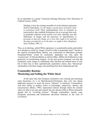 by an individual or a group” (American Heritage Dictionary New Dictionary of
Cultural Literacy, 2005),
ideology is how the existing ensemble of social relations represents
itself to individuals; it is the image a society gives of itself in order
to perpetuate itself. These representations serve to constrain us
(necessarily); they establish fixed places for us to occupy that work
to guarantee coherent social actions over time. Ideology uses the
fabrication of images and the processes of representation to
persuade us that how things are is how they ought to be and that
the place provided for us in the place we ought to have (Emphasis
mine, Nichols, 1981, 1).
Thus, as an ideology, global White supremacy is exceptionally potent, particularly
as it attempts to create an “image of itself in order to perpetuate itself.” Insofar as
the superior European/White identity was constructed on Manichean grounds,
Europeans/Whites would be continually dependant not only upon the
“construction” of Africans/Blacks as inferior (Blay, 2009a), but furthermore in the
projection of corroborating imagery. As the next section examines, not only did
Europeans create images to substantiate their falsified and inflated sense of self,
but in form true to their capitalistically exploitative nature, they “dressed-up”
commodities with these images, thus profiting from their marketing and sale.

Commodity Racism:
Marketing and Selling the White Ideal
At the same time that European colonialists were creating and instituting
color hierarchies vis a vis Manicheanism/Christianity, they were also taking
additional measures to assert the power “inherent” to whiteness. Commodities,
with their ability to produce forms of knowledge, subjectivity, identity and
consciousness (Burke, 1996), represented vehicles through which the colonial
order was able to not only gain capital, but also advance both its White nationalist
agenda and its “civilizing mission.” Through commodities, namely soap,
Europeans positioned and furthermore advertised whiteness as the color of
civilization.

13
The Journal of Pan African Studies, vol. 4, no. 4, June 2011

 