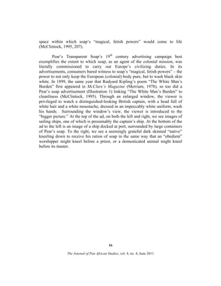 space within which soap’s “magical, fetish powers” would come to life
(McClintock, 1995, 207).
Pear’s Transparent Soap’s 19th century advertising campaign best
exemplifies the extent to which soap, as an agent of the colonial mission, was
literally commissioned to carry out Europe’s civilizing duties. In its
advertisements, consumers bared witness to soap’s “magical, fetish powers” – the
power to not only keep the European (colonial) body pure, but to wash black skin
white. In 1899, the same year that Rudyard Kipling’s poem “The White Man’s
Burden” first appeared in McClure’s Magazine (Merriam, 1978), so too did a
Pear’s soap advertisement (Illustration 1) linking “The White Man’s Burden” to
cleanliness (McClintock, 1995). Through an enlarged window, the viewer is
privileged to watch a distinguished-looking British captain, with a head full of
white hair and a white moustache, dressed in an impeccably white uniform, wash
his hands. Surrounding the window’s view, the viewer is introduced to the
“bigger picture.” At the top of the ad, on both the left and right, we see images of
sailing ships, one of which is presumably the captain’s ship. At the bottom of the
ad to the left is an image of a ship docked at port, surrounded by large containers
of Pear’s soap. To the right, we see a seemingly grateful dark skinned “native”
kneeling down to receive his ration of soap in the same way that an “obedient”
worshipper might kneel before a priest, or a domesticated animal might kneel
before its master.

16
The Journal of Pan African Studies, vol. 4, no. 4, June 2011

 