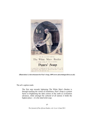 (Illustration 1) Advertisement for Pear’s Soap, 1899 (www.advertisingarchives.co.uk)

The ad’s caption reads:
The first step towards lightening The White Man’s Burden is
through teaching the virtues of cleanliness. Pear’s Soap is a potent
factor in brightening the dark corners of the earth as civilization
advances, while amongst the cultured of all nations it holds the
highest place -- it is the ideal toilet soap.

17
The Journal of Pan African Studies, vol. 4, no. 4, June 2011

 