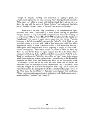 Through its imagery, wording, and connection to Kipling’s poem, the
advertisement implies that not only does using Pear’s Soap purify and protect the
White man’s body whilst in contact with the Black (read: dirty) natives, but as he
shares the soap with the natives, it further “lightens” his burden and thus helps
him to “[brighten] the dark corners of the earth” and advance civilization.
In an 1875 ad for Pear’s soap (Illustration 2), the juxtaposition of “light”
(civilized) and “dark” (“uncivilized”) is more blatant, making the presumed
“magical powers” of soap more readily comprehensible. Amidst the wording of
an endorsement “I have found PEAR’S SOAP matchless for the Hands and
Complexion,” the viewer is again given access into the private, Victorian
bathroom. In the left frame (which represents the “before”), a little Black boy sits
in the bath, gazing at the water with a look of shear amazement on his face, which
suggests that bathing is a new experience for him. A little White boy, wearing a
white apron, which suggests that he was preparing to engage in “dirty work,”
extends his magic tool - a bar of Pear’s soap. The manner in which the White boy
shows the soap to the Black boy again suggests that this is the Black child’s
introduction to bathing. In the right frame (which represents the “after”), as the
Black boy stands up, the White boy shows him his “new” image in the mirror,
which, by the smile and look on his face, is very much pleasing to the Black child.
Magically, the Black boy’s body has become white, but his face remains black.
The message? As the part of the body that more often than not carries the
immutable signs of phenotypical/racial categorization, one’s face (read: race)
cannot be changed, not even with the magic of Pear’s soap. All in all still, the
viewer realizes that it is through the White boy, a smaller and younger version of
the White man, that the Black boy becomes “domesticated,” thus reinforcing
Whites’ position as active agents towards civilization while Blacks remain passive
recipients of their “kindness” and “goodwill.”

18
The Journal of Pan African Studies, vol. 4, no. 4, June 2011

 