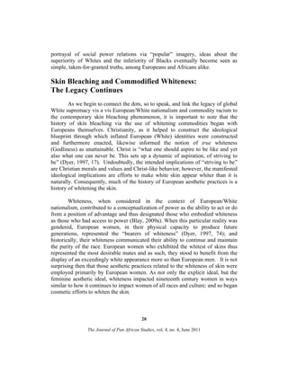 portrayal of social power relations via “popular” imagery, ideas about the
superiority of Whites and the inferiority of Blacks eventually become seen as
simple, taken-for-granted truths, among Europeans and Africans alike.

Skin Bleaching and Commodified Whiteness:
The Legacy Continues
As we begin to connect the dots, so to speak, and link the legacy of global
White supremacy vis a vis European/White nationalism and commodity racism to
the contemporary skin bleaching phenomenon, it is important to note that the
history of skin bleaching via the use of whitening commodities began with
Europeans themselves. Christianity, as it helped to construct the ideological
blueprint through which inflated European (White) identities were constructed
and furthermore enacted, likewise informed the notion of true whiteness
(Godliness) as unattainable. Christ is “what one should aspire to be like and yet
also what one can never be. This sets up a dynamic of aspiration, of striving to
be” (Dyer, 1997, 17). Undoubtedly, the intended implications of “striving to be”
are Christian morals and values and Christ-like behavior, however, the manifested
ideological implications are efforts to make white skin appear whiter than it is
naturally. Consequently, much of the history of European aesthetic practices is a
history of whitening the skin.
Whiteness, when considered in the context of European/White
nationalism, contributed to a conceptualization of power as the ability to act or do
from a position of advantage and thus designated those who embodied whiteness
as those who had access to power (Blay, 2009a). When this particular reality was
gendered, European women, in their physical capacity to produce future
generations, represented the “bearers of whiteness” (Dyer, 1997, 74); and
historically, their whiteness communicated their ability to continue and maintain
the purity of the race. European women who exhibited the whitest of skins thus
represented the most desirable mates and as such, they stood to benefit from the
display of an exceedingly white appearance more so than European men. It is not
surprising then that those aesthetic practices related to the whiteness of skin were
employed primarily by European women. As not only the explicit ideal, but the
feminine aesthetic ideal, whiteness impacted nineteenth century women in ways
similar to how it continues to impact women of all races and culture; and so began
cosmetic efforts to whiten the skin.

20
The Journal of Pan African Studies, vol. 4, no. 4, June 2011

 