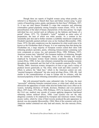 Though there are reports of English women using wheat powder, also
referred to as blaunchet, to blanch their faces and Italian women using “a great
variety of beautifying waters, paints, and plasters for their faces” (Williams, 1957,
2), it was not until Queen Elizabeth I’s reign that cosmetics and whitening
commodities gained popularity among European women (Gunn, 1973). As the
personification of the ideal of beauty characteristic of the time period, “no single
individual has ever exerted such an influence on the fashions and beauty of a
period” (Gunn, 1973, 73). Elizabeth’s “toilet”9 included an entire series of
preparations, the base of which was white powder. As a contrast to her
remarkably pale skin and to further simulate a youthfully translucent complexion,
Elizabeth reportedly painted artificial veins on her forehead (Brownmiller, 1984;
Gunn, 1973). Her pale complexion was the inspiration for what would come to be
known as the Elizabethan ideal of beauty. It is not surprising then that during the
Elizabethan era, a large majority of European women coated their skins with
whitening products (powders, paints, whitening lotions/creams) containing such
toxic compounds as ceruse, lye, and ammonia (Peiss, 1998; Williams, 1957).
American women later “inherited” this European tradition of whitening. Brought
to the colonies by English immigrants, many of the formulas and recipes
employed by European women found immense popularity among American
women (Peiss, 1998). In fact, skin whiteners remained the most popular cosmetic
throughout the nineteenth and first half of the twentieth centuries (Peiss, 1998;
Thomas, 2008). American women, irrespective of class or age, used a variety of
products known generically as “lily white, white wash and white cosmetic” in
efforts to achieve the “ideal face,” which in the American context not only
“asserted bourgeois refinement” but also racial privilege (Peiss, 1998, 40). And
similar to the commoditization of soap in Europe and its colonies, with the
increased popularity of skin whitening commodities came increased profitability.
But with presumed benefits came substantial risks. In Europe, the most
“successful” whitening formulas contained ceruse, or white lead, which not only
allowed for the appearance of matte white skin but further had a toxic effect on its
wearers, including shortness of breath, dizziness, blindness and even paralysis
(Dyer, 1997; Gunn, 1973; Peiss, 1998; Williams, 1957). In America, by the end of
the Civil war, medical case records of women applying dangerous lead-based
whitening lotions surfaced (Peiss, 1998). Lead (ceruse) was not the only
dangerous cosmetic to be employed by European and American women. Eating
arsenic wafers, which by virtue of their toxicity produced the pale appearance so
desired, was also popular (Brownmiller, 1984). Most of the cosmetics sold on the
American market contained not only lead and arsenic, but also mercury (Peiss,
1998).
21
The Journal of Pan African Studies, vol. 4, no. 4, June 2011

 