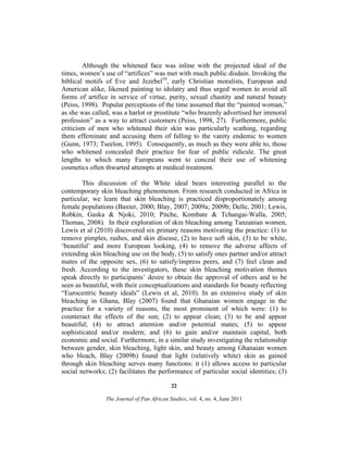 Although the whitened face was inline with the projected ideal of the
times, women’s use of “artifices” was met with much public disdain. Invoking the
biblical motifs of Eve and Jezebel10, early Christian moralists, European and
American alike, likened painting to idolatry and thus urged women to avoid all
forms of artifice in service of virtue, purity, sexual chastity and natural beauty
(Peiss, 1998). Popular perceptions of the time assumed that the “painted woman,”
as she was called, was a harlot or prostitute “who brazenly advertised her immoral
profession” as a way to attract customers (Peiss, 1998, 27). Furthermore, public
criticism of men who whitened their skin was particularly scathing, regarding
them effeminate and accusing them of falling to the vanity endemic to women
(Gunn, 1973; Tseelon, 1995). Consequently, as much as they were able to, those
who whitened concealed their practice for fear of public ridicule. The great
lengths to which many Europeans went to conceal their use of whitening
cosmetics often thwarted attempts at medical treatment.
This discussion of the White ideal bears interesting parallel to the
contemporary skin bleaching phenomenon. From research conducted in Africa in
particular, we learn that skin bleaching is practiced disproportionately among
female populations (Baxter, 2000; Blay, 2007; 2009a; 2009b; Delle, 2001; Lewis,
Robkin, Gaska & Njoki, 2010; Pitche, Kombate & Tchangai-Walla, 2005;
Thomas, 2008). In their exploration of skin bleaching among Tanzanian women,
Lewis et al (2010) discovered six primary reasons motivating the practice: (1) to
remove pimples, rashes, and skin disease, (2) to have soft skin, (3) to be white,
‘beautiful’ and more European looking, (4) to remove the adverse affects of
extending skin bleaching use on the body, (5) to satisfy ones partner and/or attract
mates of the opposite sex, (6) to satisfy/impress peers, and (7) feel clean and
fresh. According to the investigators, these skin bleaching motivation themes
speak directly to participants’ desire to obtain the approval of others and to be
seen as beautiful, with their conceptualizations and standards for beauty reflecting
“Eurocentric beauty ideals” (Lewis et al, 2010). In an extensive study of skin
bleaching in Ghana, Blay (2007) found that Ghanaian women engage in the
practice for a variety of reasons, the most prominent of which were: (1) to
counteract the effects of the sun; (2) to appear clean; (3) to be and appear
beautiful; (4) to attract attention and/or potential mates; (5) to appear
sophisticated and/or modern; and (6) to gain and/or maintain capital, both
economic and social. Furthermore, in a similar study investigating the relationship
between gender, skin bleaching, light skin, and beauty among Ghanaian women
who bleach, Blay (2009b) found that light (relatively white) skin as gained
through skin bleaching serves many functions: it (1) allows access to particular
social networks; (2) facilitates the performance of particular social identities; (3)
22
The Journal of Pan African Studies, vol. 4, no. 4, June 2011

 