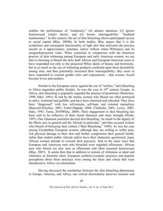enables the performance of “modernity;” (4) attracts attention; (5) ignites
heterosexual (male) desire; and (6) boosts marriageability/ “husband
maintenance.” In this context, the act of skin bleaching allows participants access
to social capital (Blay, 2009b). In both studies, Blay argues that it is the
symbolism and consequent functionality of light skin that motivates the practice
insofar as it approximates, emulates, and/or reflects white-/Whiteness and its
assigned/presumed value. When examined in comparison with the historical
practice of skin whitening among European and early American women, we see
that in choosing to bleach the skin, both African and European/American seem to
have responded not only to the projected White ideals of beauty and femininity,
but in as much as the use of whitening products conferred upon them desirability
among men, and thus potentially increased their marriageability, they seem to
have responded to societal gender roles and expectations – that women should
become wives and mothers.
Similar to the European outcry against the use of “artifice,” skin bleaching
in Africa engenders public disdain. As was the case in 19th century Europe, in
Africa, skin bleaching is popularly regarded the practice of prostitutes (Dorkenoo,
1990; Odoi, 1991). In and by the media, women who bleach are often portrayed
as naïve, irrational and gullible, and have been chastised and ridiculed. They have
been “diagnosed” with low self-esteem, self-hate, and colonial mentalities
(Bancroft-Hinchey, 2001; Fuller-Dappah, 2004; Chisholm, 2001; Lewis, 2002;
Odoi, 1991; Tuma, 2010White, 2004). Their engagement in skin bleaching has
been said to be reflective of their moral character and inner strength (Dzide,
1997). One Ghanaian journalist decried skin bleaching “an insult to the dignity of
the Black race in general and the African in particular,” and thus accused women
who bleach of betraying their culture (“Skin Bleaching,” 1999). As was the case
among Elizabethan European women, although they are willing to suffer pain,
risk physical damage to their skin and further compromise their general health,
rather than endure public ridicule and/or have their characters questioned, many
African women attempt to conceal their practices. And in the same ways that
European and American men who bleached were regarded effeminate, African
men who bleach are also seen as effeminate and often assumed homosexual
(Blay, 2007). It seems then that in addition to notions of whiteness as ideal and
whiteness as feminine ideal, European aesthetic/cosmetic practices and popular
perceptions about those practices were among the ideas and values that were
introduced to Africa via colonialism.
Having discussed the similarities between the skin bleaching phenomena
in Europe, America, and Africa, one critical dissimilarity deserves mention and
23
The Journal of Pan African Studies, vol. 4, no. 4, June 2011

 