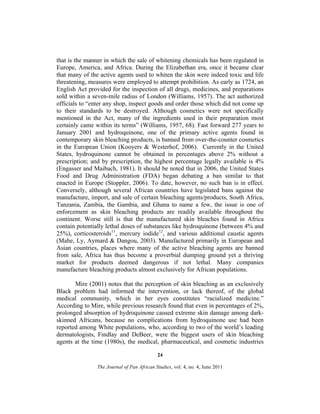 that is the manner in which the sale of whitening chemicals has been regulated in
Europe, America, and Africa. During the Elizabethan era, once it became clear
that many of the active agents used to whiten the skin were indeed toxic and life
threatening, measures were employed to attempt prohibition. As early as 1724, an
English Act provided for the inspection of all drugs, medicines, and preparations
sold within a seven-mile radius of London (Williams, 1957). The act authorized
officials to “enter any shop, inspect goods and order those which did not come up
to their standards to be destroyed. Although cosmetics were not specifically
mentioned in the Act, many of the ingredients used in their preparation most
certainly came within its terms” (Williams, 1957, 68). Fast forward 277 years to
January 2001 and hydroquinone, one of the primary active agents found in
contemporary skin bleaching products, is banned from over-the-counter cosmetics
in the European Union (Kooyers & Westerhof, 2006). Currently in the United
States, hydroquinone cannot be obtained in percentages above 2% without a
prescription; and by prescription, the highest percentage legally available is 4%
(Engasser and Maibach, 1981). It should be noted that in 2006, the United States
Food and Drug Administration (FDA) began debating a ban similar to that
enacted in Europe (Stoppler, 2006). To date, however, no such ban is in effect.
Conversely, although several African countries have legislated bans against the
manufacture, import, and sale of certain bleaching agents/products, South Africa,
Tanzania, Zambia, the Gambia, and Ghana to name a few, the issue is one of
enforcement as skin bleaching products are readily available throughout the
continent. Worse still is that the manufactured skin bleaches found in Africa
contain potentially lethal doses of substances like hydroquinone (between 4% and
25%), corticosteroids11, mercury iodide12, and various additional caustic agents
(Mahe, Ly, Aymard & Dangou, 2003). Manufactured primarily in European and
Asian countries, places where many of the active bleaching agents are banned
from sale, Africa has thus become a proverbial dumping ground yet a thriving
market for products deemed dangerous if not lethal. Many companies
manufacture bleaching products almost exclusively for African populations.
Mire (2001) notes that the perception of skin bleaching as an exclusively
Black problem had informed the intervention, or lack thereof, of the global
medical community, which in her eyes constitutes “racialized medicine.”
According to Mire, while previous research found that even in percentages of 2%,
prolonged absorption of hydroquinone caused extreme skin damage among darkskinned Africans, because no complications from hydroquinone use had been
reported among White populations, who, according to two of the world’s leading
dermatologists, Findlay and DeBeer, were the biggest users of skin bleaching
agents at the time (1980s), the medical, pharmaceutical, and cosmetic industries
24
The Journal of Pan African Studies, vol. 4, no. 4, June 2011

 