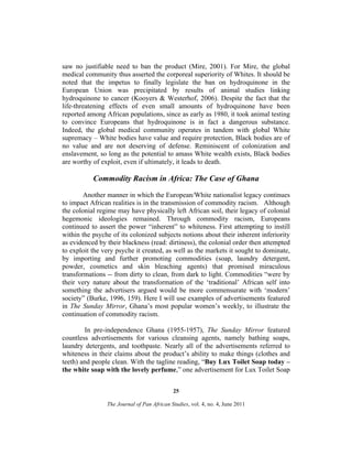 saw no justifiable need to ban the product (Mire, 2001). For Mire, the global
medical community thus asserted the corporeal superiority of Whites. It should be
noted that the impetus to finally legislate the ban on hydroquinone in the
European Union was precipitated by results of animal studies linking
hydroquinone to cancer (Kooyers & Westerhof, 2006). Despite the fact that the
life-threatening effects of even small amounts of hydroquinone have been
reported among African populations, since as early as 1980, it took animal testing
to convince Europeans that hydroquinone is in fact a dangerous substance.
Indeed, the global medical community operates in tandem with global White
supremacy – White bodies have value and require protection, Black bodies are of
no value and are not deserving of defense. Reminiscent of colonization and
enslavement, so long as the potential to amass White wealth exists, Black bodies
are worthy of exploit, even if ultimately, it leads to death.

Commodity Racism in Africa: The Case of Ghana
Another manner in which the European/White nationalist legacy continues
to impact African realities is in the transmission of commodity racism. Although
the colonial regime may have physically left African soil, their legacy of colonial
hegemonic ideologies remained. Through commodity racism, Europeans
continued to assert the power “inherent” to whiteness. First attempting to instill
within the psyche of its colonized subjects notions about their inherent inferiority
as evidenced by their blackness (read: dirtiness), the colonial order then attempted
to exploit the very psyche it created, as well as the markets it sought to dominate,
by importing and further promoting commodities (soap, laundry detergent,
powder, cosmetics and skin bleaching agents) that promised miraculous
transformations -- from dirty to clean, from dark to light. Commodities “were by
their very nature about the transformation of the ‘traditional’ African self into
something the advertisers argued would be more commensurate with ‘modern’
society” (Burke, 1996, 159). Here I will use examples of advertisements featured
in The Sunday Mirror, Ghana’s most popular women’s weekly, to illustrate the
continuation of commodity racism.
In pre-independence Ghana (1955-1957), The Sunday Mirror featured
countless advertisements for various cleansing agents, namely bathing soaps,
laundry detergents, and toothpaste. Nearly all of the advertisements referred to
whiteness in their claims about the product’s ability to make things (clothes and
teeth) and people clean. With the tagline reading, “Buy Lux Toilet Soap today –
the white soap with the lovely perfume,” one advertisement for Lux Toilet Soap
25
The Journal of Pan African Studies, vol. 4, no. 4, June 2011

 