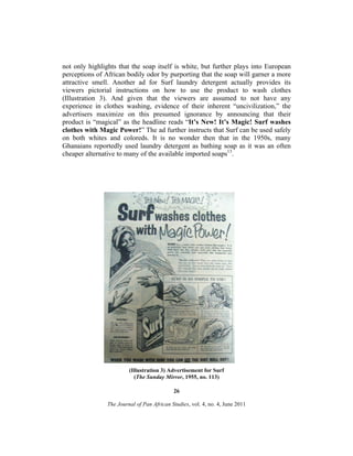 not only highlights that the soap itself is white, but further plays into European
perceptions of African bodily odor by purporting that the soap will garner a more
attractive smell. Another ad for Surf laundry detergent actually provides its
viewers pictorial instructions on how to use the product to wash clothes
(Illustration 3). And given that the viewers are assumed to not have any
experience in clothes washing, evidence of their inherent “uncivilization,” the
advertisers maximize on this presumed ignorance by announcing that their
product is “magical” as the headline reads “It’s New! It’s Magic! Surf washes
clothes with Magic Power!” The ad further instructs that Surf can be used safely
on both whites and coloreds. It is no wonder then that in the 1950s, many
Ghanaians reportedly used laundry detergent as bathing soap as it was an often
cheaper alternative to many of the available imported soaps13.

(Illustration 3) Advertisement for Surf
(The Sunday Mirror, 1955, no. 113)
26
The Journal of Pan African Studies, vol. 4, no. 4, June 2011

 