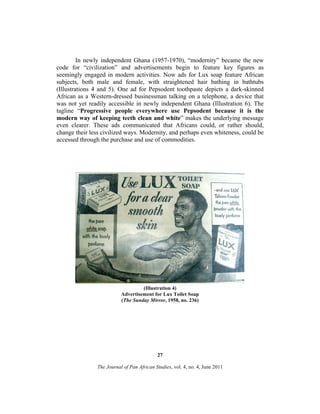 In newly independent Ghana (1957-1970), “modernity” became the new
code for “civilization” and advertisements begin to feature key figures as
seemingly engaged in modern activities. Now ads for Lux soap feature African
subjects, both male and female, with straightened hair bathing in bathtubs
(Illustrations 4 and 5). One ad for Pepsodent toothpaste depicts a dark-skinned
African as a Western-dressed businessman talking on a telephone, a device that
was not yet readily accessible in newly independent Ghana (Illustration 6). The
tagline “Progressive people everywhere use Pepsodent because it is the
modern way of keeping teeth clean and white” makes the underlying message
even clearer. These ads communicated that Africans could, or rather should,
change their less civilized ways. Modernity, and perhaps even whiteness, could be
accessed through the purchase and use of commodities.

(Illustration 4)
Advertisement for Lux Toilet Soap
(The Sunday Mirror, 1958, no. 236)

27
The Journal of Pan African Studies, vol. 4, no. 4, June 2011

 