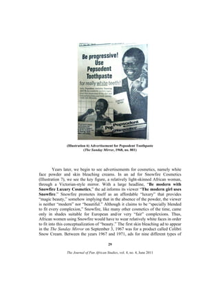 (Illustration 6) Advertisement for Pepsodent Toothpaste
(The Sunday Mirror, 1968, no. 801)

Years later, we begin to see advertisements for cosmetics, namely white
face powder and skin bleaching creams. In an ad for Snowfire Cosmetics
(Illustration 7), we see the key figure, a relatively light-skinned African woman,
through a Victorian-style mirror. With a large headline, “Be modern with
Snowfire Luxury Cosmetics,” the ad informs its viewer “The modern girl uses
Snowfire.” Snowfire promotes itself as an affordable “luxury” that provides
“magic beauty,” somehow implying that in the absence of the powder, the viewer
is neither “modern” nor “beautiful.” Although it claims to be “specially blended
to fit every complexion,” Snowfire, like many other cosmetics of the time, came
only in shades suitable for European and/or very “fair” complexions. Thus,
African women using Snowfire would have to wear relatively white faces in order
to fit into this conceptualization of “beauty.” The first skin bleaching ad to appear
in the The Sunday Mirror on September 3, 1967 was for a product called Colibri
Snow Cream. Between the years 1967 and 1971, ads for nine different types of
29
The Journal of Pan African Studies, vol. 4, no. 4, June 2011

 