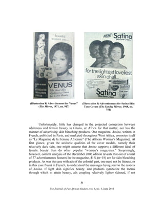 (Illustration 8) Advertisement for Venus”
(The Mirror, 1971, no. 917)

(Illustration 9) Advertisement for Satina Skin
Tone Cream (The Sunday Mirror, 1968, no.
754)

Unfortunately, little has changed in the projected connection between
whiteness and female beauty in Ghana, or Africa for that matter, nor has the
manner of advertising skin bleaching products. One magazine, Amina, written in
French, published in Paris, and marketed throughout West Africa, promotes itself
as “Le Magazine de la Femme Africaine” (The African Woman’s Magazine). At
first glance, given the aesthetic qualities of the cover models, namely their
relatively dark skin, one might assume that Amina supports a different ideal of
female beauty than do other popular “women’s magazines.” Surprisingly,
however, content analysis of the December 2006 edition reveals that out of a total
of 77 advertisements featured in the magazine, 41% (n=18) are for skin bleaching
products. As was the case with ads of the colonial past, one need not be literate, or
in this case fluent in French, to understand the messages being sent to the readers
of Amina. If light skin signifies beauty, and products symbolize the means
through which to attain beauty, ads coupling relatively lighter skinned, if not
31
The Journal of Pan African Studies, vol. 4, no. 4, June 2011

 