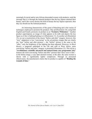 seemingly bi-racial and/or non-African descended women with products, send the
message that it is through the featured products that the key figures attained their
beauty; and if the viewer desires the kind of beauty the key figures represent, then
they too should use the featured products.
An interesting characteristic of this genre of bleaching ads is the variety of
techniques employed to promote the products. One ad (Illustration 10), using both
English and French, promotes its product as an “Exclusive Whitenizer.” Another
product superimposes an image of what appears to be milk and depicts the key
figure as if she is bathing/basking in it (Illustration 11). In another ad (Illustration
12), we see a resurrection of the classic “before and after” imagery, however, this
“new” adaptation is less “convincing” as the ad portrays images that are clearly
not “true” before and after pictures -- the “before” picture is the same as the
“after,” only the brightness of the lighting has been adjusted. However, in Black
Beauty, a magazine published in the UK and sold in West Africa, more
convincing “before and after” imagery is presented (Illustration 13). This ad for a
“revolutionary scientific advanced and natural home care programme [sic]”
features the most convincing “before and after” pictures that I have seen to date –
in the before image, a very dark skinned woman; in the after, the same woman is
shown with a significantly lighter complexion. Through its presumed
effectiveness, the manufacturer claims that its product is capable of “Healing the
wounds of time.”

32
The Journal of Pan African Studies, vol. 4, no. 4, June 2011

 