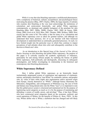 While it is true that skin bleaching represents a multifaceted phenomenon,
with a complexity of historical, cultural, sociopolitical, and psychological forces
motivating the practice (Blay, 2007; Charles, 2009), the large majority of scholars
who examine skin bleaching at the very least acknowledge the institutions of
colonialism and enslavement historically, and global White supremacy
contemporarily, as dominant and culpable instigators of the penchant for skin
bleaching (Blay 2007; 2009a; 2009b; Charles, 2003; 2009; de Souza, 2008;
Glenn, 2008; Lewis et al, 2010; Mire, 2001; Thomas, 2008; Wallace, 2009). How
exactly has this come to be? The reality is that for many of us, colonialism and
global White supremacy exist as taken for granted realities, and although we
understand their basic premises, few of us are familiar with their historical
development or understand them as continually generated processes. As such, we
have limited insight into the particular ways in which they continue to impact
perceptions of and attitudes about skin color and subsequently contribute to the
decision to bleach one’s skin.
As an introduction to this Special Issue of the Journal of Pan African
Studies focusing on skin bleaching and global White supremacy, the purpose of
this paper is to critically examine the symbolic significance of whiteness,
particularly for and among African people, by outlining the history of global
White supremacy, both politically and ideologically, discussing its subsequent
promulgation, and further investigating its relationship to the historical and
contemporary skin bleaching phenomenon.

White Supremacy Defined
Here I define global White supremacy as an historically based,
institutionally perpetuated system of exploitation and oppression of continents,
nations, and peoples classified as “non-White” by continents, nations, and peoples
who, by virtue of their white (light) skin pigmentation and/or ancestral origin
from Europe, classify themselves as “White.” Although history illuminates the
fabrication, changeability, and contingencies of Whiteness (e.g. the case of Irish
and Italians once being denied entry into the White “race”), it is important to note
that this global power system is structured and maintained not for the purpose of
legitimizing racial categories as much as it is for the purpose of maintaining and
defending a system of wealth, power, and privilege.2 Thus, it has been Whites
who have constructed racial categories based on the economic, political, and
social aspirations of Whites, for the benefits of Whites (L. Ross, 1995). In this
way, Whites define who is White; a definition that has changed and will likely
6
The Journal of Pan African Studies, vol. 4, no. 4, June 2011

 