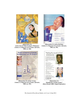 (Illustration 10)
Ad for Fair & White Exclusive Whitenizer
(Amina: Le Magazine de la Femme Africaine,
2006, no. 440)

(Illustration 11) Ad for Bel Dam
(Amina: Le Magazine de la Femme Africaine,
2003, no. 399)

(Illustration 12) Ad for 21 days
(Amina: Le Magazine de la Femme Africaine,
2003, no. 399)

(Illustration 13)
“Healing the wounds of time”
(Black Beauty, 2005, August/September)

33
The Journal of Pan African Studies, vol. 4, no. 4, June 2011

 