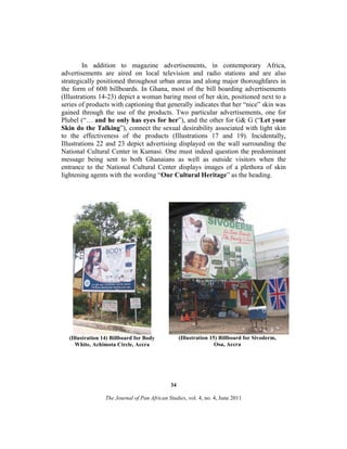 In addition to magazine advertisements, in contemporary Africa,
advertisements are aired on local television and radio stations and are also
strategically positioned throughout urban areas and along major thoroughfares in
the form of 60ft billboards. In Ghana, most of the bill boarding advertisements
(Illustrations 14-23) depict a woman baring most of her skin, positioned next to a
series of products with captioning that generally indicates that her “nice” skin was
gained through the use of the products. Two particular advertisements, one for
Plubel (“… and he only has eyes for her”), and the other for G& G (“Let your
Skin do the Talking”), connect the sexual desirability associated with light skin
to the effectiveness of the products (Illustrations 17 and 19). Incidentally,
Illustrations 22 and 23 depict advertising displayed on the wall surrounding the
National Cultural Center in Kumasi. One must indeed question the predominant
message being sent to both Ghanaians as well as outside visitors when the
entrance to the National Cultural Center displays images of a plethora of skin
lightening agents with the wording “Our Cultural Heritage” as the heading.

(Illustration 15) Billboard for Sivoderm,
Osu, Accra

(Illustration 14) Billboard for Body
White, Achimota Circle, Accra

34
The Journal of Pan African Studies, vol. 4, no. 4, June 2011

 