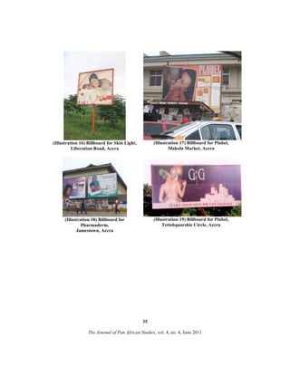 (Illustration 16) Billboard for Skin Light,
Liberation Road, Accra

(Illustration 17) Billboard for Plubel,
Makola Market, Accra

(Illustration 18) Billboard for
Pharmaderm,
Jamestown, Accra

(Illustration 19) Billboard for Plubel,
Tettehquarshie Circle, Accra

35
The Journal of Pan African Studies, vol. 4, no. 4, June 2011

 