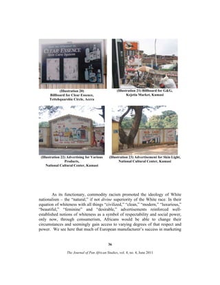 (Illustration 20)
Billboard for Clear Essence,
Tettehquarshie Circle, Accra

(Illustration 21) Billboard for G&G,
Kejetia Market, Kumasi

(Illustration 22) Advertising for Various
Products,
National Cultural Center, Kumasi

(Illustration 23) Advertisement for Skin Light,
National Cultural Center, Kumasi

As its functionary, commodity racism promoted the ideology of White
nationalism – the “natural,” if not divine superiority of the White race. In their
equation of whiteness with all things “civilized,” “clean,” “modern,” “luxurious,”
“beautiful,” “feminine” and “desirable,” advertisements reinforced wellestablished notions of whiteness as a symbol of respectability and social power,
only now, through consumerism, Africans would be able to change their
circumstances and seemingly gain access to varying degrees of that respect and
power. We see here that much of European manufacturer’s success in marketing

36
The Journal of Pan African Studies, vol. 4, no. 4, June 2011

 
