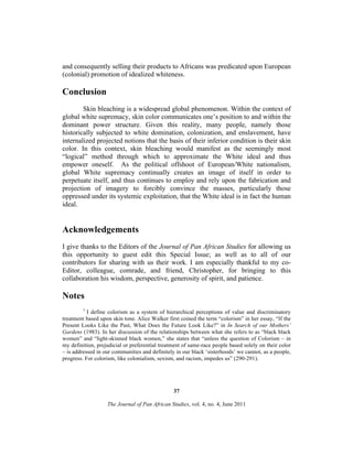 and consequently selling their products to Africans was predicated upon European
(colonial) promotion of idealized whiteness.

Conclusion
Skin bleaching is a widespread global phenomenon. Within the context of
global white supremacy, skin color communicates one’s position to and within the
dominant power structure. Given this reality, many people, namely those
historically subjected to white domination, colonization, and enslavement, have
internalized projected notions that the basis of their inferior condition is their skin
color. In this context, skin bleaching would manifest as the seemingly most
“logical” method through which to approximate the White ideal and thus
empower oneself. As the political offshoot of European/White nationalism,
global White supremacy continually creates an image of itself in order to
perpetuate itself, and thus continues to employ and rely upon the fabrication and
projection of imagery to forcibly convince the masses, particularly those
oppressed under its systemic exploitation, that the White ideal is in fact the human
ideal.

Acknowledgements
I give thanks to the Editors of the Journal of Pan African Studies for allowing us
this opportunity to guest edit this Special Issue; as well as to all of our
contributors for sharing with us their work. I am especially thankful to my coEditor, colleague, comrade, and friend, Christopher, for bringing to this
collaboration his wisdom, perspective, generosity of spirit, and patience.

Notes
1

I define colorism as a system of hierarchical perceptions of value and discriminatory
treatment based upon skin tone. Alice Walker first coined the term “colorism” in her essay, “If the
Present Looks Like the Past, What Does the Future Look Like?” in In Search of our Mothers’
Gardens (1983). In her discussion of the relationships between what she refers to as “black black
women” and “light-skinned black women,” she states that “unless the question of Colorism – in
my definition, prejudicial or preferential treatment of same-race people based solely on their color
– is addressed in our communities and definitely in our black ‘sisterhoods’ we cannot, as a people,
progress. For colorism, like colonialism, sexism, and racism, impedes us” (290-291).

37
The Journal of Pan African Studies, vol. 4, no. 4, June 2011

 