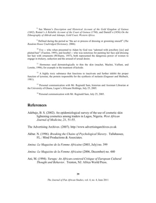 8

See Marees’s Description and Historical Account of the Gold Kingdom of Guinea
(1602), Romer’s A Reliable Account of the Coast of Guinea (1760), and Daniell’s (1856) On the
Ethnography of Akkrah and Adampe, Gold Coast, Western Africa.
9

Defined during the period as “the act or process of dressing or grooming oneself” (The
Random House Unabridged Dictionary, 2006).
10

Eve -- who when presented to Adam by God was “adorned with jewellery [sic] and
plaited hair” (Tseelon, 1995), and Jezebel -- who was notorious for painting her face and dressing
her hair with ornaments (Williams, 1957), both represented the dangerous power of women to
engage in trickery, seduction and the arousal of sexual desire.
11

Hormones used dermatologically to thin the skin (machet, Machet, Vaillant, and
Lorette, 1996), for example in the treatment of keloids.
12

A highly toxic substance that functions to inactivate and further inhibit the proper
function of tyrosine, the protein responsible for the synthesis of melanin (Engasser and Maibach,
1981).
13

Personal communication with Mr. Reginald Sam, historian and Assistant Librarian at
the University of Ghana, Legon’s Africana Holdings, July 25, 2005.
14

Personal communication with Mr. Reginald Sam, July 25, 2005.

References
Adebajo, B. S. (2002). An epidemiological survey of the use of cosmetic skin
lightening cosmetics among traders in Lagos, Nigeria. West African
Journal of Medicine, 21, 51-55.
The Advertising Archives. (2007). http://www.advertisingarchives.co.uk
Akbar. N. (1996). Breaking the Chains of Psychological Slavery. Tallahassee,
FL.: Mind Productions & Associates.
Amina: Le Magazine de la Femme Africaine (2003, July) no. 399
Amina: Le Magazine de la Femme Africaine (2006, December) no. 440
Ani, M. (1994). Yurugu: An African-centered Critique of European Cultural
Thought and Behavior. Trenton, NJ: Africa World Press.

39
The Journal of Pan African Studies, vol. 4, no. 4, June 2011

 