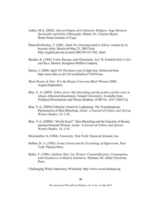 Ashby, M.A. (2002). African Origins of Civilization, Religion, Yoga Mystical
Spirituality and Ethics Philosophy. Miami, FL: Cruzian Mystic
Books/Sema Institute of Yoga.
Bancroft-Hinchey, T. (2001, April 18). Growing trend in Africa: women try to
become white. Retrieved May 23, 2005 from
http://english.pravda.ru/main/2001/04/18/3748_.html.
Bastide, B. (1968). Color, Racism, and Christianity. In J. H. Franklin (Ed.) Color
and Race. Boston: Houghton Mifflin Company.
Baxter, J. (2000, April 18) The heavy cost of light skin. Retrieved from
http://news.bbc.co.uk/1/hi/world/africa/718359.stm.
Black Beauty & Hair: For the Beauty Conscious Black Woman (2005,
August/September)
Blay, Y. A. (2007). Yellow fever: Skin bleaching and the politics of skin color in
Ghana. (Doctoral dissertation, Temple University). Available from
ProQuest Dissertations and Theses database. (UMI No. AAT 3268132)
Blay, Y.A. (2009a) Editorial: Struck by Lightening: The Transdiasporan
Phenomenon of Skin Bleaching. Jenda: A Journal of Culture and African
Women Studies, 14, 1-10.
Blay, Y.A. (2009b) “Ahɔɔfe Kasa!”: Skin Bleaching and the Function of Beauty
among Ghanaian Women. Jenda: A Journal of Culture and African
Women Studies, 14, 1-10.
Brownmiller, S. (1984). Femininity. New York: Simon & Schuster, Inc.
Bulhan, H. A. (1985). Frantz Fanon and the Psychology of Oppression. New
York: Plenum Press.
Burke, T. (1996). Lifebuoy Men, Lux Women: Commodification, Consumption,
and Cleanliness in Modern Zimbabwe. Durham, NC: Duke University
Press.
Challenging White Supremacy Workshop. http://www.cwsworkshop.org
40
The Journal of Pan African Studies, vol. 4, no. 4, June 2011

 