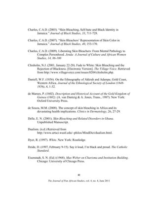 Charles, C.A.D. (2003). “Skin Bleaching, Self-hate and Black Identity in
Jamaica.” Journal of Black Studies, 33, 711-728.
Charles, C.A.D. (2007). “Skin Bleachers’ Representation of Skin Color in
Jamaica.” Journal of Black Studies, 40, 153-170.
Charles, C.A.D. (2009). Liberating Skin Bleachers: From Mental Pathology to
Complex Personhood. Jenda: A Journal of Culture and African Women
Studies, 14, 86-100
Chisholm, N.J. (2001, January 22-28). Fade to White: Skin Bleaching and the
Rejection of Blackness. [Electronic Version]. The Village Voice. Retrieved
from http://www.villagevoice.com/issues/0204/chisholm.php.
Daniell, W.F. (1856). On the Ethnography of Akkrah and Adampe, Gold Coast,
Western Africa. Journal of the Ethnological Society of London (18481856), 4, 1-32.
de Marees, P. (1602). Description and Historical Account of the Gold Kingdom of
Guinea (1602). (A. van Dantzig & A. Jones, Trans., 1987). New York:
Oxford University Press.
de Souza, M.M. (2008). The concept of skin bleaching in Africa and its
devastating health implications. Clinics in Dermatology, 26, 27-29.
Delle, E. N. (2001). Skin Bleaching and Related Disorders in Ghana.
Unpublished Manuscript.
Dualism. (n.d.) Retrieved from
http://www.artsci.wustl.edu/~philos/MindDict/dualism.html.
Dyer, R. (1997). White. New York: Routledge.
Dzide, D. (1997, February 9-15). Say it loud, I’m black and proud. The Catholic
Standard.
Eisenstadt, S. N. (Ed.) (1968). Max Weber on Charisma and Institution Building.
Chicago: University of Chicago Press.

41
The Journal of Pan African Studies, vol. 4, no. 4, June 2011

 