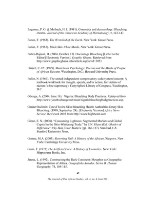 Engasser, P. G. & Maibach, H. I. (1981). Cosmetics and dermatology: Bleaching
creams. Journal of the American Academy of Dermatology, 5, 143-147.
Fanon, F. (1963). The Wretched of the Earth. New York: Grove Press.
Fanon, F. (1967). Black Skin White Masks. New York: Grove Press.
Fuller-Dapaah, D. (2004, October 23). Discourage Bleaching [Letter to the
Editor][Electronic Version]. Graphic Ghana. Retrieved from
http://www.graphicghana.info/article.asp?artid=3053
Harrell, C.J.P. (1999). Manichean Psychology: Racism and the Minds of People
of African Descent. Washington, D.C.: Howard University Press.
Fuller, N. (1969). The united-independent compensatory code/system/concept: A
textbook/workbook for thought, speech, and/or action, for victims of
racism (white supremacy). Copyrighted Library of Congress, Washington,
D.C.
Gbenga, A. (2004, June 16). Nigeria: Bleaching Body Practices. Retrieved from
http://www.youthxchange.net/main/nigeriableachingbodypractices.asp.
Gender Bulletin: Cote d’Ivoire-Skin Bleaching Health Authorities Decry Skin
Bleaching. (1998, September 24). [Electronic Version] Africa News
Service. Retrieved 2003 from http://www.highbeam.com
Glenn, E. N. (2008). “Consuming Lightness: Segmented Markets and Global
Capital in the Skin-Whitening Trade.” In E.N. Glenn (Ed.) Shades of
Difference: Why Skin Color Matters (pp. 166-187). Stanford, CA:
Stanford University Press.
Gomez, M.A. (2005). Reversing Sail: A History of the African Diaspora. New
York: Cambridge University Press.
Gunn, F. (1973) The Artificial Face: A History of Cosmetics. New York:
Hippocrene Books, Inc.
Jarosz, L. (1992). Constructing the Dark Continent: Metaphor as Geographic
Representation of Africa. Geografiska Annaler. Series B, Human
Geography, 74, 105-115.
42
The Journal of Pan African Studies, vol. 4, no. 4, June 2011

 