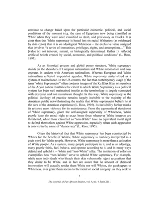 continue to change based upon the particular economic, political, and social
conditions of the moment (e.g. the case of Egyptians now being classified as
White when they were once classified as Arab, and previously as Black). It is
clear then that White supremacy is based less on racial Whiteness (as evidenced
by skin color) than it is on ideological Whiteness – the exclusive value assigned
that involves “a series of immunities, privileges, rights, and assumptions…” This
[value is] not inherent, natural, or biologically determined. Rather [it reflects]
artificial beliefs created by social, economic, and political conditions” (L. Ross,
1995).
As an historical process and global power structure, White supremacy
stands on the shoulders of European nationalism and White nationalism and now
operates in tandem with American nationalism. Whereas European and White
nationalism reflected imperialist agendas, White supremacy materialized as a
system of maintenance. In the US context, the fact that contemporary usage of the
term “white Supremacist” often conjures images of the Ku Klux Klan or members
of the Aryan nation illustrates the extent to which White Supremacy as a political
system has been well maintained insofar as the terminology is largely connected
with extremist and not mainstream thought. In this way, White supremacy as the
political ideology of practice remains largely invisible to the majority of the
American public notwithstanding the reality that White supremacist beliefs lie at
the core of the American experience (L. Ross, 1995). Its invisibility further masks
its reliance upon violence for its maintenance. From the egomaniacal standpoint
of White supremacy, given the self-assigned superiority of Whiteness, White
people have the moral right to exact brute force whenever White interests are
threatened, while those classified as “non-White” have no equivalent moral right
to defend themselves against White aggression, especially when such aggression
is enacted in the name of “democracy” (L. Ross, 1995).
Given the historical fact that White supremacy has been constructed by
Whites for the benefit of Whites, White supremacy is routinely interpreted as a
code word for White people. However, White supremacy is more than a collection
of White people. As a system, many people participate in it, and as an ideology,
many people think, feel, behave, and operate according to it, and in many ways
defend and uphold it -- White and “non-White” alike. The institution of colorism
exemplifies how “non-Whites” serve to uphold White supremacy. For example,
while most individuals who bleach their skin vehemently reject accusations that
they desire to be White, and in fact are aware that no amount of chemical
intervention will actually render them White nor will Whites, the gatekeepers to
Whiteness, ever grant them access to the racial or social category, as they seek to
7
The Journal of Pan African Studies, vol. 4, no. 4, June 2011

 