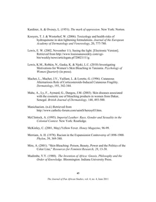 Kardiner, A. & Ovesey, L. (1951). The mark of oppression. New York: Norton.
Kooyers, T. J. & Westerhof, W. (2006). Toxicology and health risks of
hydroquinone in skin lightening formulations. Journal of the European
Academy of Dermatology and Venereology, 20, 777-780.
Lewis, E. W. (2002, November 11). Seeing the light. [Electronic Version].
Retrieved from http://www.louisisanaweekly.com/cgibin/weekly/news/articlegate.pl?20021111g.
Lewis, K.M., Robkin, N., Gaska, K. & Njoki, L.C. (2010) Investigating
Motivations for Women’s Skin Bleaching in Tanzania. Psychology of
Women Quarterly (in press).
Machet, L., Machet, J.V., Vaillant, L. & Lorette, G. (1996). Cutaneous
Alternariosis Role of Corticosteroids-Induced Cutaneous Fragility.
Dermatology, 193, 342-344.
Mahe, A., Ly, F., Aymard, G., Dangou, J.M. (2003). Skin diseases associated
with the cosmetic use of bleaching products in women from Dakar,
Senegal. British Journal of Dermatology, 148, 493-500.
Manichaeism. (n.d.) Retrieved from
http://www.catholic-forum.com/saintS/heresy03.htm.
McClintock, A. (1995). Imperial Leather: Race, Gender and Sexuality in the
Colonial Contest. New York: Routledge.
McKinley, C. (2001, May).Yellow Fever. Honey Magazine, 96-99.
Merriam, A. H. (1978). Racism in the Expansionist Controversy of 1898-1900.
Phylon, 39, 369-380.
Mire, A. (2001). “Skin Bleaching: Poison, Beauty, Power and the Politics of the
Color Line,” Resources for Feminist Research, 28, 13-38.
Mudimbe, V.Y. (1988). The Invention of Africa: Gnosis, Philosophy and the
Order of Knowledge. Bloomington: Indiana University Press.

43
The Journal of Pan African Studies, vol. 4, no. 4, June 2011

 