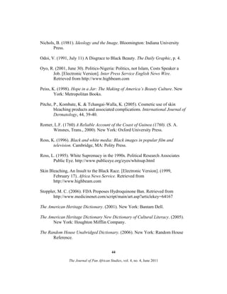 Nichols, B. (1981). Ideology and the Image. Bloomington: Indiana University
Press.
Odoi, V. (1991, July 11) A Disgrace to Black Beauty. The Daily Graphic, p. 4.
Oyo, R. (2001, June 30). Politics-Nigeria: Politics, not Islam, Costs Speaker a
Job. [Electronic Version]. Inter Press Service English News Wire.
Retrieved from http://www.highbeam.com
Peiss, K. (1998). Hope in a Jar: The Making of America’s Beauty Culture. New
York: Metropolitan Books.
Pitche, P., Kombate, K. & Tchangai-Walla, K. (2005). Cosmetic use of skin
bleaching products and associated complications. International Journal of
Dermatology, 44, 39-40.
Romer, L.F. (1760) A Reliable Account of the Coast of Guinea (1760). (S. A.
Winsnes, Trans., 2000). New York: Oxford University Press.
Ross, K. (1996). Black and white media: Black images in popular film and
television. Cambridge, MA: Polity Press.
Ross, L. (1995). White Supremacy in the 1990s. Political Research Associates
Public Eye. http://www.publiceye.org/eyes/whitsup.html
Skin Bleaching, An Insult to the Black Race. [Electronic Version]. (1999,
February 17). Africa News Service. Retrieved from
http://www.highbeam.com
Stoppler, M. C. (2006). FDA Proposes Hydroquinone Ban. Retrieved from
http://www.medicinenet.com/script/main/art.asp?articlekey=64167
The American Heritage Dictionary. (2001). New York: Bantam Dell.
The American Heritage Dictionary New Dictionary of Cultural Literacy. (2005).
New York: Houghton Mifflin Company.
The Random House Unabridged Dictionary. (2006). New York: Random House
Reference.
44
The Journal of Pan African Studies, vol. 4, no. 4, June 2011

 