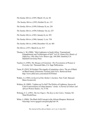 The Sunday Mirror, (1955, March 13), no. 84
The Sunday Mirror, (1955, October 9), no. 113
The Sunday Mirror, (1958, February 9), no. 236
The Sunday Mirror, (1958, February 16), no. 237
The Sunday Mirror, (1963, January 6), no. 491
The Sunday Mirror, (1968, January 1), no. 754
The Sunday Mirror, (1968, December 15), no. 801
The Mirror, (1971, March 6), no. 917
Thomas, L. M. (2008). “Skin Lighteners in South Africa: Transnational
Entanglements and Technologies of Self.” In E.N. Glenn (Ed.) Shades of
Difference: Why Skin Color Matters (pp. 188-209). Stanford, CA:
Stanford University Press.
Tseelon, E. (1995). The Masque of Femininity: The Presentation of Woman in
Everyday Life. Thousand Oaks, CA: Sage Publications.
Tuma, H. (2010, 20 October) The tragedy of remaining a slave: The art of Black
on Black hatred. [Electronic Version] Afrik News. Retrieved from
http://www.afrik-news.com/article18339.html
Walker, A. (1983). In Search of Our Mother’s Gardens. New York: Harcourt
Brace Jovanovich.
Wallace, D. (2009). “Lighten up Yu Self! The Politics of Lightness, Success &
Color Consciousness in Urban Jamaica.” Jenda: A Journal of Culture and
African Women Studies, 14, 27-50.
Welsing, F. C. (1991). The Isis Papers: The Keys to the Colors. Trenton, NJ:
Third World Press.
White, J. (2004). The Black Self-Concept in the African Diaspora. Retrieved
from http://www.ugogurl.com/print.php?sid=34.
45
The Journal of Pan African Studies, vol. 4, no. 4, June 2011

 