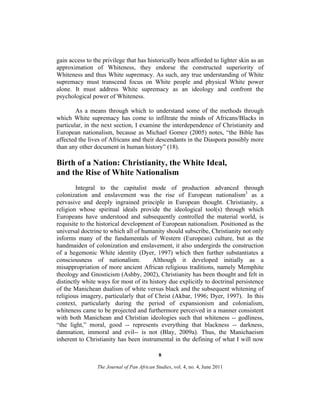 gain access to the privilege that has historically been afforded to lighter skin as an
approximation of Whiteness, they endorse the constructed superiority of
Whiteness and thus White supremacy. As such, any true understanding of White
supremacy must transcend focus on White people and physical White power
alone. It must address White supremacy as an ideology and confront the
psychological power of Whiteness.
As a means through which to understand some of the methods through
which White supremacy has come to infiltrate the minds of Africans/Blacks in
particular, in the next section, I examine the interdependence of Christianity and
European nationalism, because as Michael Gomez (2005) notes, “the Bible has
affected the lives of Africans and their descendants in the Diaspora possibly more
than any other document in human history” (18).

Birth of a Nation: Christianity, the White Ideal,
and the Rise of White Nationalism
Integral to the capitalist mode of production advanced through
colonization and enslavement was the rise of European nationalism3 as a
pervasive and deeply ingrained principle in European thought. Christianity, a
religion whose spiritual ideals provide the ideological tool(s) through which
Europeans have understood and subsequently controlled the material world, is
requisite to the historical development of European nationalism. Positioned as the
universal doctrine to which all of humanity should subscribe, Christianity not only
informs many of the fundamentals of Western (European) culture, but as the
handmaiden of colonization and enslavement, it also undergirds the construction
of a hegemonic White identity (Dyer, 1997) which then further substantiates a
consciousness of nationalism.
Although it developed initially as a
misappropriation of more ancient African religious traditions, namely Memphite
theology and Gnosticism (Ashby, 2002), Christianity has been thought and felt in
distinctly white ways for most of its history due explicitly to doctrinal persistence
of the Manichean dualism of white versus black and the subsequent whitening of
religious imagery, particularly that of Christ (Akbar, 1996; Dyer, 1997). In this
context, particularly during the period of expansionism and colonialism,
whiteness came to be projected and furthermore perceived in a manner consistent
with both Manichean and Christian ideologies such that whiteness -- godliness,
“the light,” moral, good -- represents everything that blackness -- darkness,
damnation, immoral and evil-- is not (Blay, 2009a). Thus, the Manichaeism
inherent to Christianity has been instrumental in the defining of what I will now
8
The Journal of Pan African Studies, vol. 4, no. 4, June 2011

 