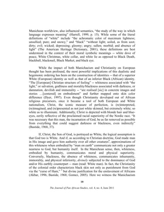 Manichean worldview, also influenced semantics, “the study of the way in which
language expresses meaning” (Harrell, 1999, p. 15). While some of the literal
definitions of “white” include “the achromatic color of maximum lightness;
unsullied; pure; and snowy,” and “black” “without light; soiled, as from soot;
dirty; evil; wicked; depressing; gloomy; angry; sullen; morbid; and absence of
light” (The American Heritage Dictionary, 2001), these definitions are best
understood in the context of their moral symbolic meanings -- white dove of
peace, White Christmas, white collar, and white lie as opposed to Black Death,
blackball, blackmail, Black Market, and black eye.
While the impact of both Manichaeism and Christianity on European
thought has been profound, the most powerful implications of this dualistic and
hegemonic ordering has been on the construction of identities -- that of a superior
White (European) identity as well as that of an inferior Black (African) identity.
“The [European] Christian structure of feeling” -- whiteness associated with “the
light,” or salvation, godliness and morality/blackness associated with darkness, or
damnation, devilish and immorality -- “are realised [sic] in concrete images and
stories …[centered] on embodiment” and further mapped onto skin color
difference (Dyer, 1997). Even though Christianity developed out of African
religious precursors, once it became a tool of both European and White
nationalism, Christ, the iconic measure of perfection, is (re)interpreted,
(re)imagined, and (re)presented as not just white skinned, but extremely white; so
white as to illuminate. Additionally, Christ is depicted with blonde hair and blueeyes, eerily reflective of the proclaimed racial superiority of the Nordic race. “It
was necessary that this man, the incarnation of God, be as far removed as possible
from everything that could suggest darkness or blackness, even indirectly”
(Bastide, 1968, 37).
If, Christ, the Son of God, is portrayed as White, the logical assumption is
that God too is White. And if, as according to Christian doctrine, God made man
in His image and gave him authority over all other creatures4, approximations of
this whiteness when embodied by “man on earth” communicate not only a greater
nearness to God, but humanity itself. In the Manichean sense, then, whiteness,
embodied by humanity, communicates moral and physical superiority.
Conversely, blackness, the absence of whiteness, communicates inhumanity,
immorality, and physical inferiority, divinely subjected to the dominance of God
and/or His earthly counterpart -- man (read: White man). In fact, the Christianity
of the colonial order characterizes black skin not only as punishment from God
via the “curse of Ham,” 5 but divine justification for the enslavement of Africans
(Akbar, 1996; Bastide, 1968; Gomez, 2005). Here we witness the Manichaeism
10
The Journal of Pan African Studies, vol. 4, no. 4, June 2011

 